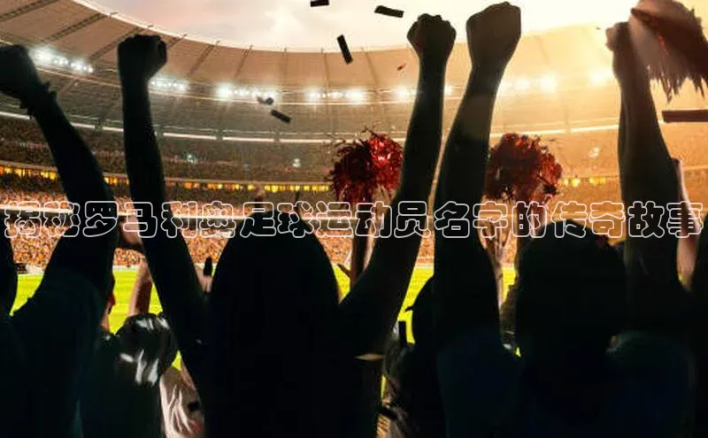 欧陆平台注册开户顺丰揭秘罗马利奥足球运动员名字的传奇故事