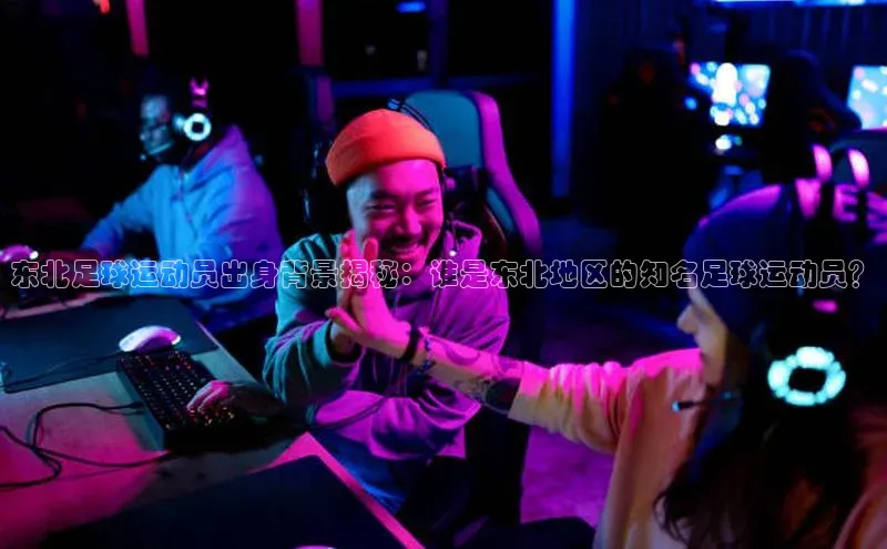 欧陆娱乐视觉中国东北足球运动员出身背景揭秘：谁是东北地区的知名足球运动员？