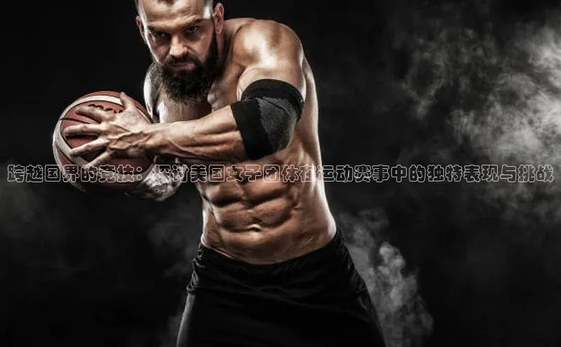 跨越国界的竞技：探讨美国女子团体在运动赛事中的独特表现与挑战