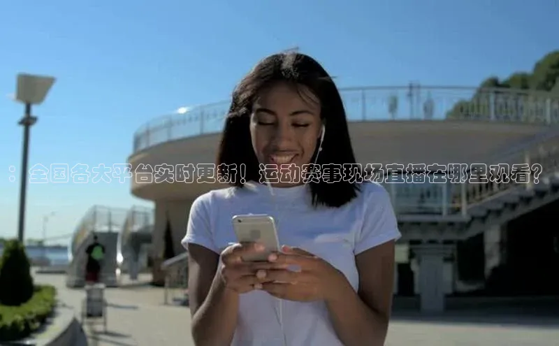 ：全国各大平台实时更新！运动赛事现场直播在哪里观看？